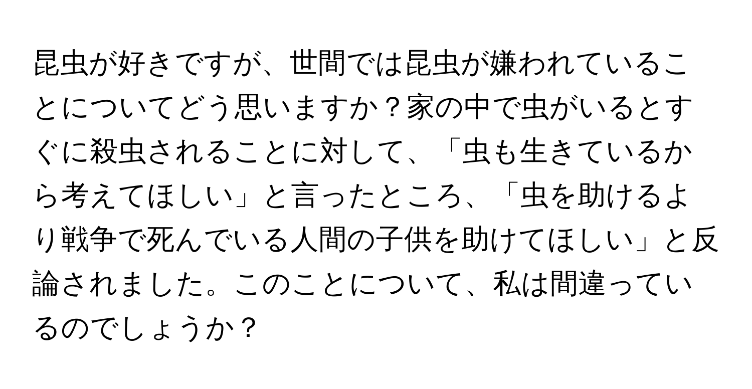 昆虫が好きですが、世間では昆虫が嫌われていることについてどう思いますか？家の中で虫がいるとすぐに殺虫されることに対して、「虫も生きているから考えてほしい」と言ったところ、「虫を助けるより戦争で死んでいる人間の子供を助けてほしい」と反論されました。このことについて、私は間違っているのでしょうか？