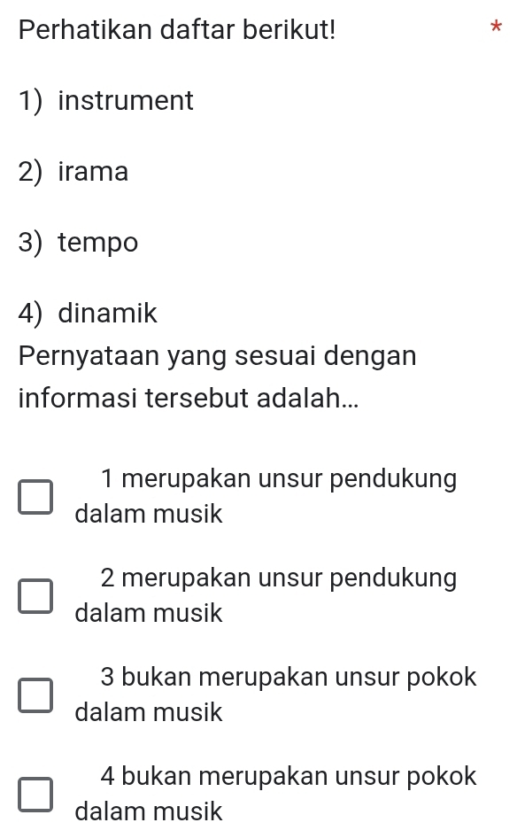 Perhatikan daftar berikut! *
1)instrument
2) irama
3) tempo
4) dinamik
Pernyataan yang sesuai dengan
informasi tersebut adalah...
1 merupakan unsur pendukung
dalam musik
2 merupakan unsur pendukung
dalam musik
3 bukan merupakan unsur pokok
dalam musik
4 bukan merupakan unsur pokok
dalam musik