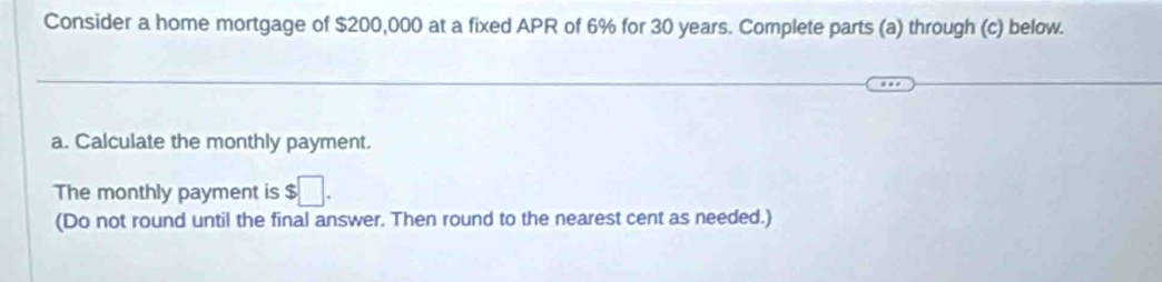 Consider a home mortgage of $200,000 at a fixed APR of 6% for 30 years. Complete parts (a) through (c) below. 
a. Calculate the monthly payment. 
The monthly payment is $□. 
(Do not round until the final answer. Then round to the nearest cent as needed.)