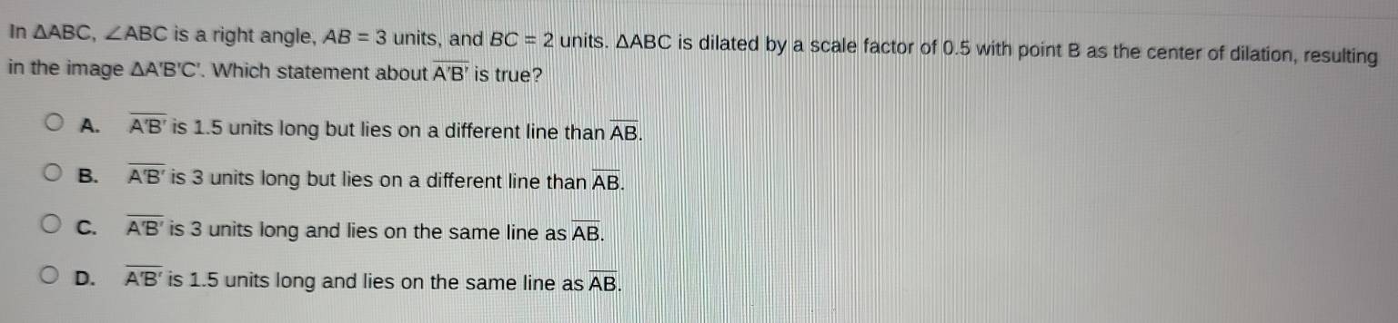 In △ ABC, ∠ ABC is a right angle, AB=3 units, and BC=2 units. △ ABC is dilated by a scale factor of 0.5 with point B as the center of dilation, resulting
in the image △ A'B'C'. Which statement about overline A'B' is true?
A. overline A'B' is 1.5 units long but lies on a different line than overline AB.
B. overline A'B' is 3 units long but lies on a different line than overline AB.
C. overline A'B' is 3 units long and lies on the same line as AB.
D. overline A'B' is 1.5 units long and lies on the same line as overline AB.