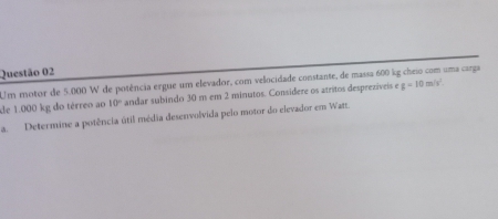 Um motor de 5.000 W de potência ergue um elevador, com velocidade constante, de massa 600 kg cheio com uma carga 
de 1.000 kg do térreo ao 10° andar subindo 30 m em 2 minutos. Considere os atritos despreziveis e g=10m/s^2. 
a. Determine a potência útil média desenvolvida pelo motor do elevador em Watz.