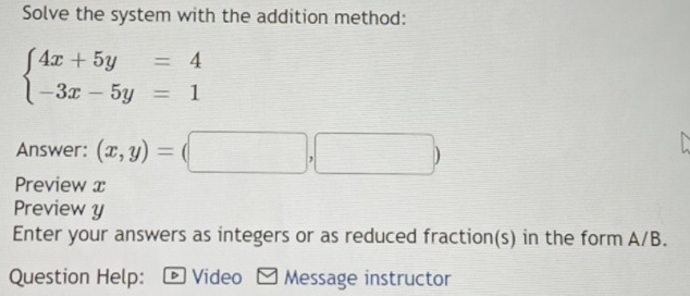 Solve the system with the addition method:
beginarrayl 4x+5y=4 -3x-5y=1endarray.
Answer: (x,y)=(□ ,□ )
Preview x
Preview y
Enter your answers as integers or as reduced fraction(s) in the form A/B.
Question Help: - Video - Message instructor