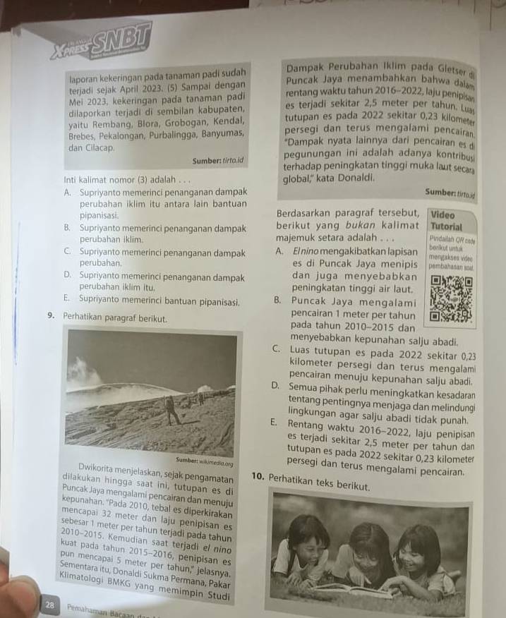 XRESNBT
laporan kekeringan pada tanaman padi sudah  Dampak Perubahan Iklim pada Gletser d
Puncak Jaya menambahkan bahwa dalam
terjadi sejak April 2023. (5) Sampai dengan rentang waktu tahun 2016-2022, laju penipisa
Mei 2023, kekeringan pada tanaman padi es terjadi sekitar 2,5 meter per tahun. Lua
dilaporkan terjadi di sembilan kabupaten, tutupan es pada 2022 sekitar 0,23 kilomet
yaitu Rembang, Blora, Grobogan, Kendal, persegi dan terus mengalami pencairan.
Brebes, Pekalongan, Purbalingga, Banyumas, ''Dampak nyata lainnya dari pencairan es d
dan Cilacap. pegunungan ini adalah adanya kontribu
Sumber: tirto.id terhadap peningkatan tinggi muka laut secar
Inti kalimat nomor (3) adalah . . . global,' kata Donaldi.
A. Supriyanto memerinci penanganan dampak Sumber: tirtouid
perubahan iklim itu antara lain bantuan
pipanisasi. Berdasarkan paragraf tersebut, Video
B. Supriyanto memerinci penanganan dampak berikut yang bukan kalimat Tutorial
Pindailah QR cade
perubahan iklim. majemuk setara adalah . . . berikut untuk
C. Supriyanto memerinci penanganan dampak A. El nino mengakibatkan lapisan mengakses video
perubahan. es di Puncak Jaya menipis pembahasan ssal
D. Supriyanto memerinci penanganan dampak dan juga menyebabkan
perubahan iklim itu. peningkatan tinggi air laut.
E. Supriyanto memerinci bantuan pipanisasi. B. Puncak Jaya mengalami
pencairan 1 meter per tahun
9. Perhatikan paragraf berikut. pada tahun 2010-2015 dan
menyebabkan kepunahan salju abadi.
C. Luas tutupan es pada 2022 sekitar 0,23
kilometer persegi dan terus mengalam
pencairan menuju kepunahan salju abadi.
D. Semua pihak perlu meningkatkan kesadaran
tentang pentingnya menjaga dan melindung
lingkungan agar salju abadi tidak punah.
E. Rentang waktu 2016-2022, laju penipisan
es terjadi sekitar 2,5 meter per tahun dan
tutupan es pada 2022 sekitar 0,23 kilometer
Sumber: wikimedia.arg persegi dan terus mengalami pencairan
Dwikorita menjelaskan, sejak pengamatan 10. Perhatikan teks be
dilakukan hingga saat ini, tutupan es di
Puncak Jaya mengalami pencairan dan menuju
kepunahan. "Pada 2010, tebal es diperkirakan
mencapai 32 meter dan laju penipisan es
sebesar 1 meter per tahun terjadi pada tahun
2010-2015. Kemudian saat terjadi el nino
kuat pada tahun 2015-2016, penipisan es
pun mencapai 5 meter per tahun," jelasnya.
Sementara itu, Donaldi Sukma Permana, Pakar
Klimatologi BMKG yang memimpin Studi
28