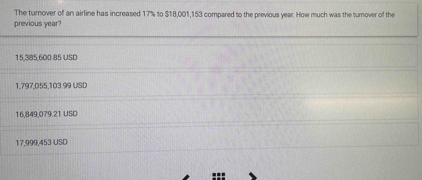 The turnover of an airline has increased 17% to $18,001,153 compared to the previous year. How much was the turnover of the
previous year?
15,385,600.85 USD
1,797,055,103.99 USD
16,849,079.21 USD
17,999,453 USD