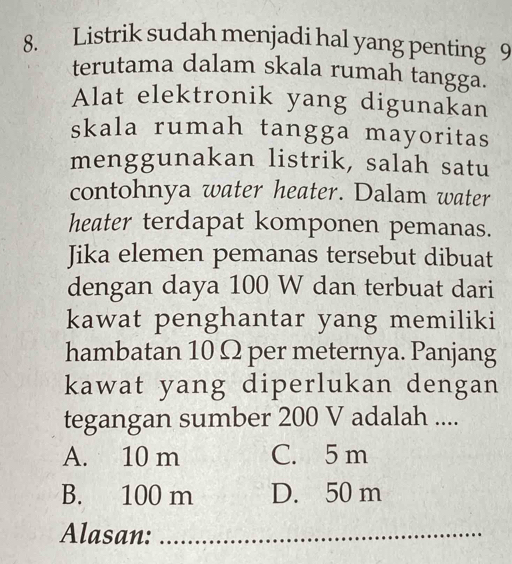 Listrik sudah menjadi hal yang penting 9
terutama dalam skala rumah tangga.
Alat elektronik yang digunakan
skala rumah tangga mayoritas
menggunakan listrik, salah satu
contohnya water heater. Dalam water
heater terdapat komponen pemanas.
Jika elemen pemanas tersebut dibuat
dengan daya 100 W dan terbuat dari
kawat penghantar yang memiliki
hambatan 10 Ω per meternya. Panjang
kawat yang diperlukan dengan
tegangan sumber 200 V adalah ....
A. 10 m C. 5 m
B. 100 m D. 50 m
Alasan:_