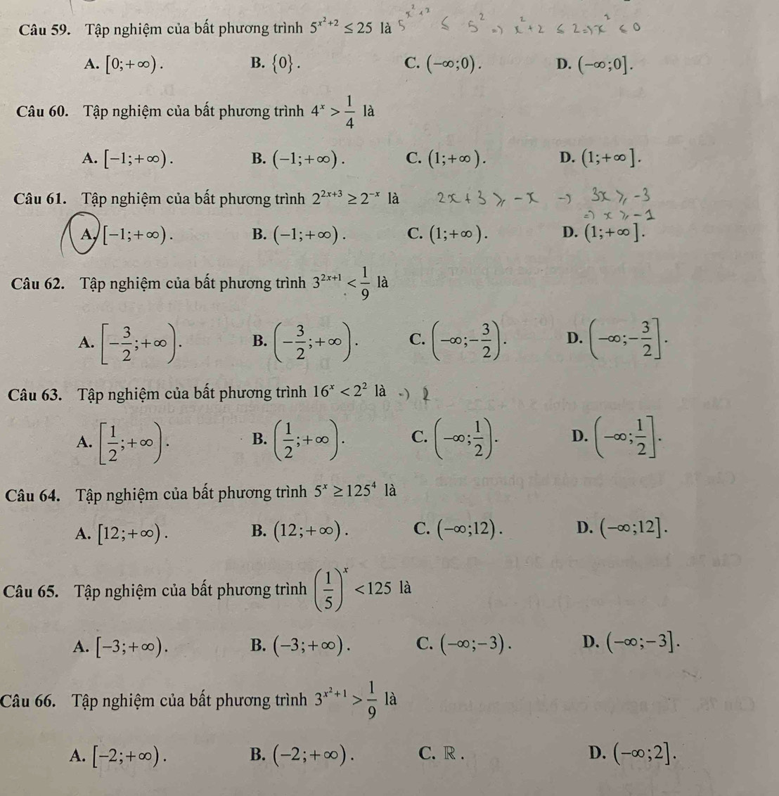 Tập nghiệm của bất phương trình 5^(x^2)+2≤ 25 là
A. [0;+∈fty ). B.  0 . C. (-∈fty ;0). D. (-∈fty ;0].
Câu 60. Tập nghiệm của bất phương trình 4^x> 1/4 la
A. [-1;+∈fty ). B. (-1;+∈fty ). C. (1;+∈fty ). D. (1;+∈fty ].
Câu 61. Tập nghiệm của bất phương trình 2^(2x+3)≥ 2^(-x) là
[-1;+∈fty ). B. (-1;+∈fty ). C. (1;+∈fty ). D. (1;+∈fty ].
Câu 62. Tập nghiệm của bất phương trình 3^(2x+1) là
A. [- 3/2 ;+∈fty ). B. (- 3/2 ;+∈fty ). C. (-∈fty ;- 3/2 ). D. (-∈fty ;- 3/2 ].
Câu 63. Tập nghiệm của bất phương trình 16^x<2^2 a
A. [ 1/2 ;+∈fty ). ( 1/2 ;+∈fty ). C. (-∈fty ; 1/2 ). D. (-∈fty ; 1/2 ].
B.
Câu 64. Tập nghiệm của bất phương trình 5^x≥ 125^4 là
A. [12;+∈fty ). (12;+∈fty ). C. (-∈fty ;12). D. (-∈fty ;12].
B.
Câu 65. Tập nghiệm của bất phương trình ( 1/5 )^x<125</tex> là
A. [-3;+∈fty ). B. (-3;+∈fty ). C. (-∈fty ;-3). D. (-∈fty ;-3].
Câu 66. Tập nghiệm của bất phương trình 3^(x^2)+1> 1/9  là
A. [-2;+∈fty ). (-2;+∈fty ). C. R . D. (-∈fty ;2].
B.