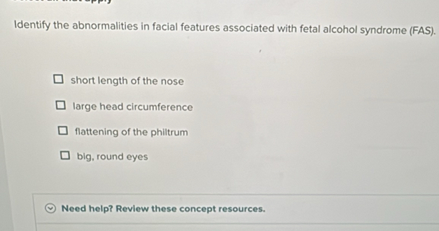 Identify the abnormalities in facial features associated with fetal alcohol syndrome (FAS). 
short length of the nose 
large head circumference 
flattening of the philtrum 
big, round eyes 
Need help? Review these concept resources.