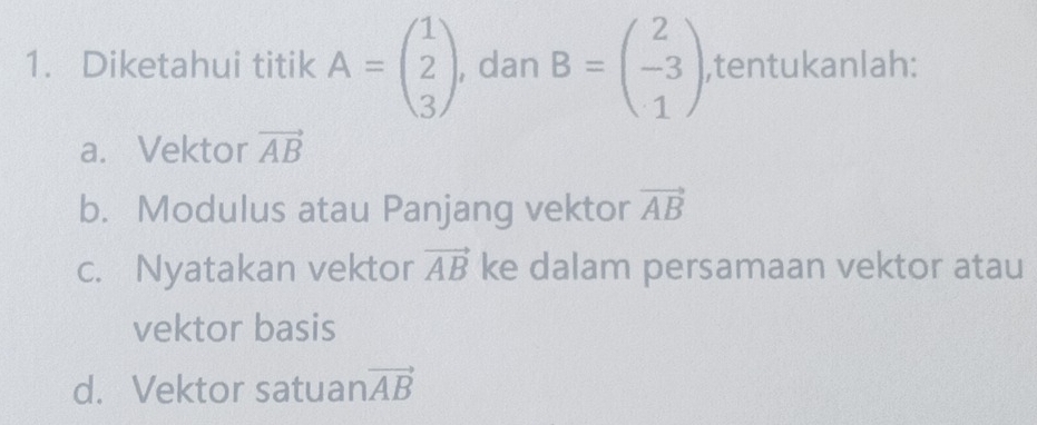 Diketahui titik A=beginpmatrix 1 2 3endpmatrix , dan B=beginpmatrix 2 -3 1endpmatrix ,tentukanlah: 
a. Vektor vector AB
b. Modulus atau Panjang vektor vector AB
c. Nyatakan vektor vector AB ke dalam persamaan vektor atau 
vektor basis 
d. Vektor satuan vector AB