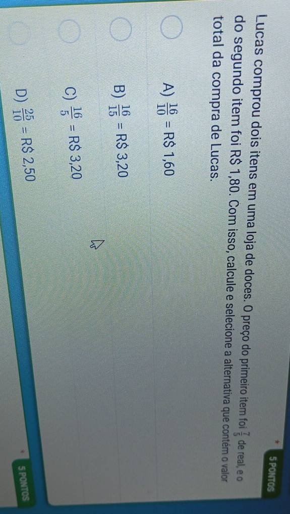PONTOS
Lucas comprou dois itens em uma loja de doces. O preço do primeiro item foi  7/5  de real, e o
do segundo item foi R$ 1,80. Com isso, calcule e selecione a alternativa que contém o valor
total da compra de Lucas.
A)  16/10 =R$1,60
B)  16/15 =R$3,20
C)  16/5 =R$3,20
D)  25/10 =RS2,50 5 PONTOS