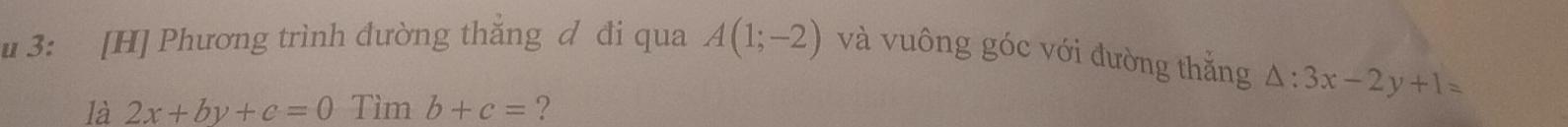 3: [H] Phương trình đường thăng ơ đi qua A(1;-2) và vuông góc với đường thắng △ :3x-2y+1=
là 2x+by+c=0 Tìm b+c= ?