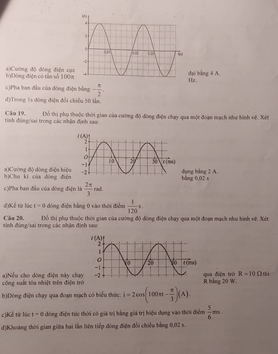 Cường độ dòng điện cực
b)Dòng điện có tần số 100π
đại bằng 4 A.
Hz.
c)Pha ban đầu của dòng điện bằng - π /2 .
d)Trong 1s dòng điện đổi chiều 50 lần.
Câu 19. Đồ thị phụ thuộc thời gian của cường độ dòng điện chạy qua một đoạn mạch như hình vẽ. Xét
tính đúng/sai trong các nhận định sau:
a)Cường độ dòng điện hiệdụng bằng 2 A.
b)Chu kì của dòng điệbằng 0,02 s
c)Pha ban đầu của dòng điện là  2π /3 rad.
d)Kể từ lúc t=0 dòng điện bằng 0 vào thời điểm  1/120 s.
Câu 20. Đồ thị phụ thuộc thời gian của cường độ dòng điện chạy qua một đoạn mạch như hình vẽ. Xét
tính đúng/sai trong các nhận định sau:
a)Nếu cho dòng điện này chạyqua điện trở R=10Omega thi
công suất tỏa nhiệt trên điện trở R bằng 20 W.
b)Dòng điện chạy qua đoạn mạch có biểu thức: i=2cos (100π t- π /3 )(A).
c)Kể từ lúc t=0 dòng điện tức thời có giá trị bằng giá trị hiệu dụng vào thời điểm  5/6 ms.
d)Khoảng thời gian giữa hai lần liên tiếp dòng điện đổi chiều bằng 0,02 s.