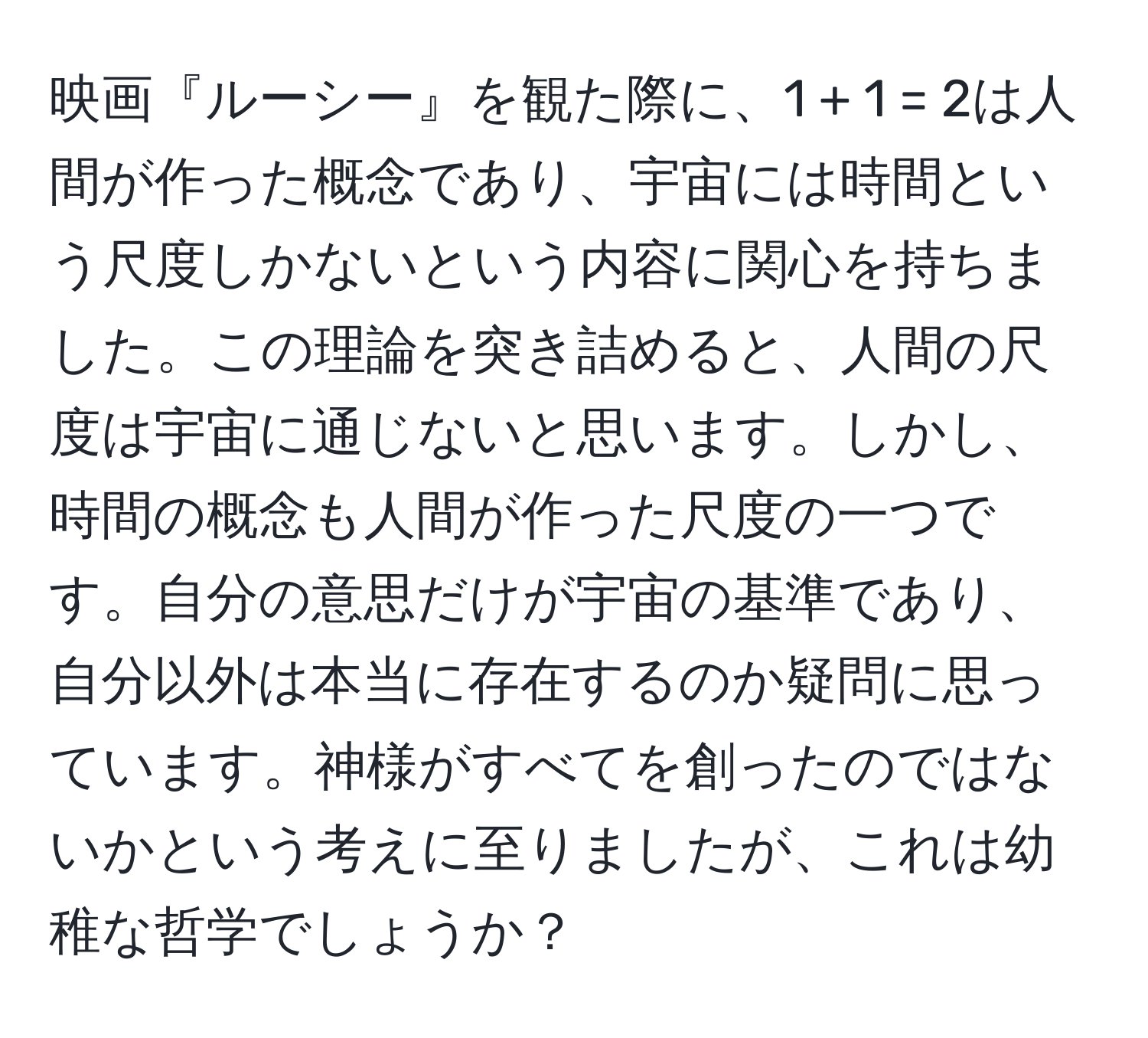 映画『ルーシー』を観た際に、1 + 1 = 2は人間が作った概念であり、宇宙には時間という尺度しかないという内容に関心を持ちました。この理論を突き詰めると、人間の尺度は宇宙に通じないと思います。しかし、時間の概念も人間が作った尺度の一つです。自分の意思だけが宇宙の基準であり、自分以外は本当に存在するのか疑問に思っています。神様がすべてを創ったのではないかという考えに至りましたが、これは幼稚な哲学でしょうか？