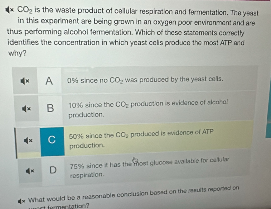 CO_2 is the waste product of cellular respiration and fermentation. The yeast
in this experiment are being grown in an oxygen poor environment and are
thus performing alcohol fermentation. Which of these statements correctly
identifies the concentration in which yeast cells produce the most ATP and
why?
x A 0% since no CO_2 was produced by the yeast cells.
x B 10% since the CO_2 production is evidence of alcohol
production.
× C 50% since the CO_2 produced is evidence of ATP
production.
× D 75% since it has the most glucose available for cellular
respiration.
* What would be a reasonable conclusion based on the results reported on
st fermentation?