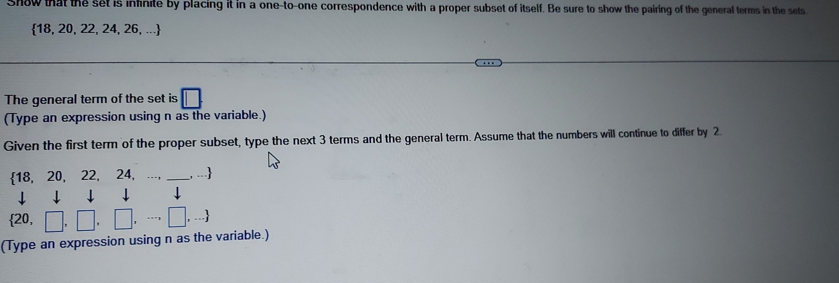 Show that the set is infinite by placing it in a one-to-one correspondence with a proper subset of itself. Be sure to show the pairing of the general terms in the sets
 18,20,22,24,26,...
The general term of the set is 
(Type an expression using n as the variable.) 
Given the first term of the proper subset, type the next 3 terms and the general term. Assume that the numbers will continue to differ by 2
18, 20, 22, 24, ... _ , ...
 20,□ ,□ ,□ ,·s ,□ ,...
(Type an expression using n as the variable.)