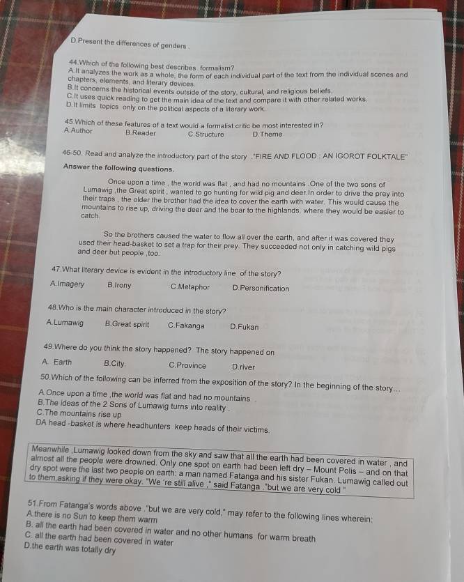 D.Present the differences of genders .
44.Which of the following best describes formalism?
A It analyzes the work as a whole, the form of each individual part of the text from the individual scenes and
chapters, elements, and literary devices
B.It concerns the historical events outside of the story, cultural, and religious beliefs.
C It uses quick reading to get the main idea of the text and compare it with other related works.
D.It limits topics only on the political aspects of a literary work.
45.Which of these features of a text would a formalist critic be most interested in?
A.Author B. Reader C. Structure D.Theme
46-50. Read and analyze the introductory part of the story ."FIRE AND FLOOD : AN IGOROT FOLKTALE'
Answer the following questions.
Once upon a time , the world was flat , and had no mountains .One of the two sons of
Lumawig ,the Great spirit , wanted to go hunting for wild pig and deer.In order to drive the prey into
their traps , the older the brother had the idea to cover the earth with water. This would cause the
mountains to rise up, driving the deer and the boar to the highlands, where they would be easier to
catch.
So the brothers caused the water to flow all over the earth, and after it was covered they
used their head-basket to set a trap for their prey. They succeeded not only in catching wild pigs
and deer but people ,too.
47.What literary device is evident in the introductory line of the story?
A. Imagery B. Irony C.Metaphor D. Personification
48.Who is the main character introduced in the story?
A. Lumawig B.Great spirit C. Fakanga D. Fukan
49.Where do you think the story happened? The story happened on
A. Earth B.City. C.Province D.river
50.Which of the following can be inferred from the exposition of the story? In the beginning of the story...
A Once upon a time ,the world was flat and had no mountains 
B.The ideas of the 2 Sons of Lumawig turns into reality .
C.The mountains rise up
DA head -basket is where headhunters keep heads of their victims.
Meanwhile ,Lumawig looked down from the sky and saw that all the earth had been covered in water , and
almost all the people were drowned. Only one spot on earth had been left dry - Mount Polis - and on that
dry spot were the last two people on earth: a man named Fatanga and his sister Fukan. Lumawig called out
to them,asking if they were okay. "We 're still alive ," said Fatanga ."but we are very cold "
51.From Fatanga's words above ."but we are very cold," may refer to the following lines wherein:
A there is no Sun to keep them warm
B. all the earth had been covered in water and no other humans for warm breath
C. all the earth had been covered in water
D.the earth was totally dry
