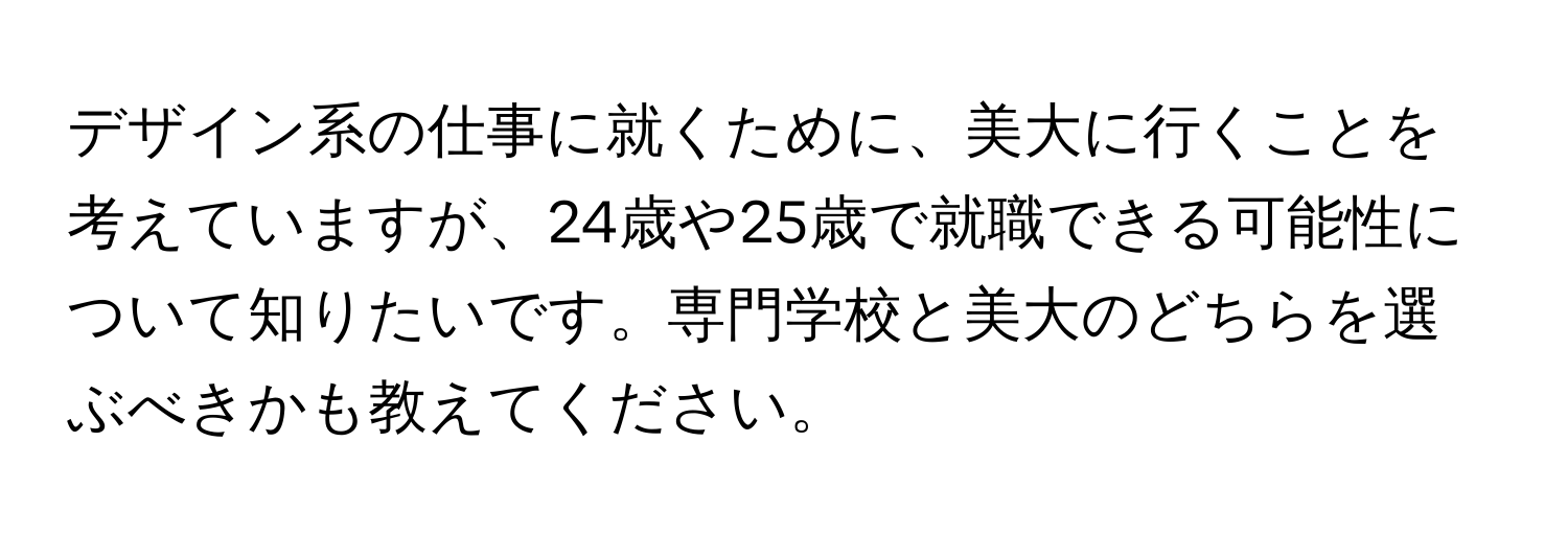 デザイン系の仕事に就くために、美大に行くことを考えていますが、24歳や25歳で就職できる可能性について知りたいです。専門学校と美大のどちらを選ぶべきかも教えてください。