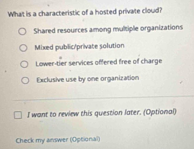 What is a characteristic of a hosted private cloud?
Shared resources among multiple organizations
Mixed public/private solution
Lower-tier services offered free of charge
Exclusive use by one organization
I want to review this question later. (Optional)
Check my answer (Optional)