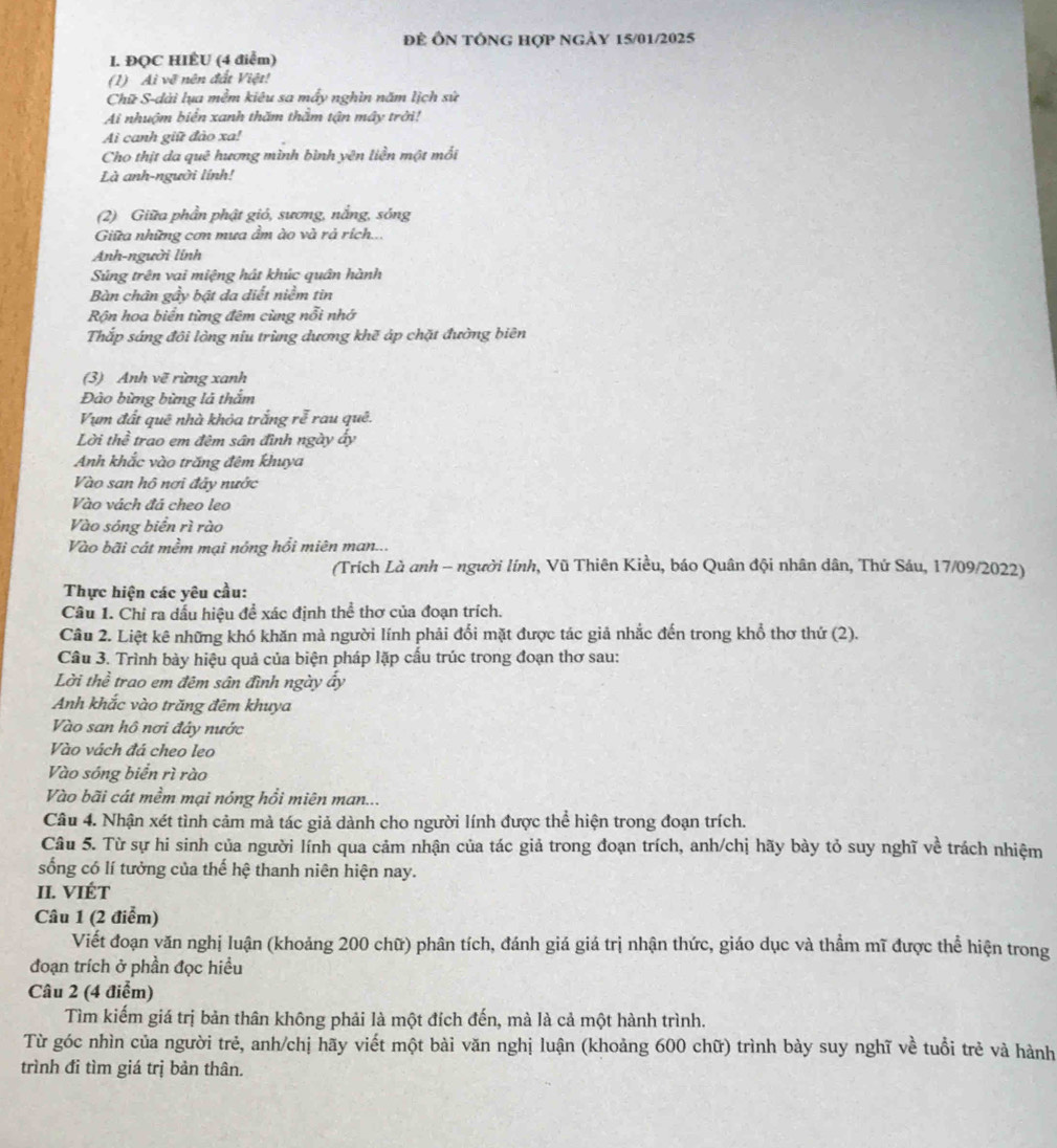 để Ôn tổng hợp ngày 15/01/2025
I. ĐQC HIÊU (4 điểm)
(1) Aì về nên đất Việt!
Chữ S-dài lụa mềm kiêu sa mấy nghìn năm lịch sử
Ai nhuộm biển xanh thăm thằm tận mây trời!
Ai canh giữ đào xa!
Cho thịt da quê hương mình bình yên liền một mối
Là anh-người lính!
(2) Giữa phần phật gió, sương, nắng, sóng
Giữa những cơn mưa ẩm ào và rả rích...
Anh-người lính
Súng trên vai miệng hát khúc quân hành
Bàn chân gầy bật da diết niềm tin
Rộn hoa biển từng đêm cùng nổi nhớ
Thắp sáng đôi lòng niu trùng dương khẽ áp chặt đường biên
(3) Anh vẽ rừng xanh
Đào bừng bừng là thắm
Vụm đất quê nhà khỏa trắng rễ rau quê.
Lời thể trao em đêm sân đình ngày ấy
Anh khắc vào trăng đêm khuya
Vào san hô nơi đảy nước
Vào vách đá cheo leo
Vào sóng biển rì rào
Vào bãi cát mềm mại nóng hổi miên man...
(Trích Là anh - người lính, Vũ Thiên Kiều, báo Quân đội nhân dân, Thứ Sáu, 17/09/2022)
Thực hiện các yêu cầu:
Câu 1. Chỉ ra dấu hiệu đề xác định thể thơ của đoạn trích.
Câu 2. Liệt kê những khó khăn mà người lính phải đổi mặt được tác giả nhắc đến trong khổ thơ thứ (2).
Câu 3. Trình bày hiệu quả của biện pháp lặp cấu trúc trong đoạn thơ sau:
Lời thể trao em đêm sân đình ngày ấy
Anh khắc vào trăng đêm khuya
Vào san hô nơi đây nước
Vào vách đá cheo leo
Vào sóng biển rì rào
Vào bãi cát mềm mại nóng hồi miên man...
Câu 4. Nhận xét tình cảm mà tác giả dành cho người lính được thể hiện trong đoạn trích.
Câu 5. Từ sự hi sinh của người lính qua cảm nhận của tác giả trong đoạn trích, anh/chị hãy bày tỏ suy nghĩ về trách nhiệm
sống có lí tưởng của thế hệ thanh niên hiện nay.
II. VIÉT
Câu 1 (2 điểm)
Viết đoạn văn nghị luận (khoảng 200 chữ) phân tích, đánh giá giá trị nhận thức, giáo dục và thẩm mĩ được thể hiện trong
đoạn trích ở phần đọc hiều
Câu 2 (4 điểm)
Tìm kiếm giá trị bản thân không phải là một đích đến, mà là cả một hành trình.
Từ góc nhìn của người trẻ, anh/chị hãy viết một bài văn nghị luận (khoảng 600 chữ) trình bày suy nghĩ về tuổi trẻ và hành
trình đi tìm giá trị bản thân.