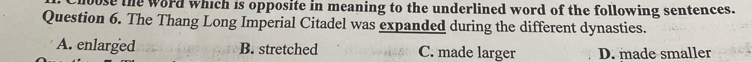 bose the word which is opposite in meaning to the underlined word of the following sentences.
Question 6. The Thang Long Imperial Citadel was expanded during the different dynasties.
A. enlarged B. stretched C. made larger D. made smaller