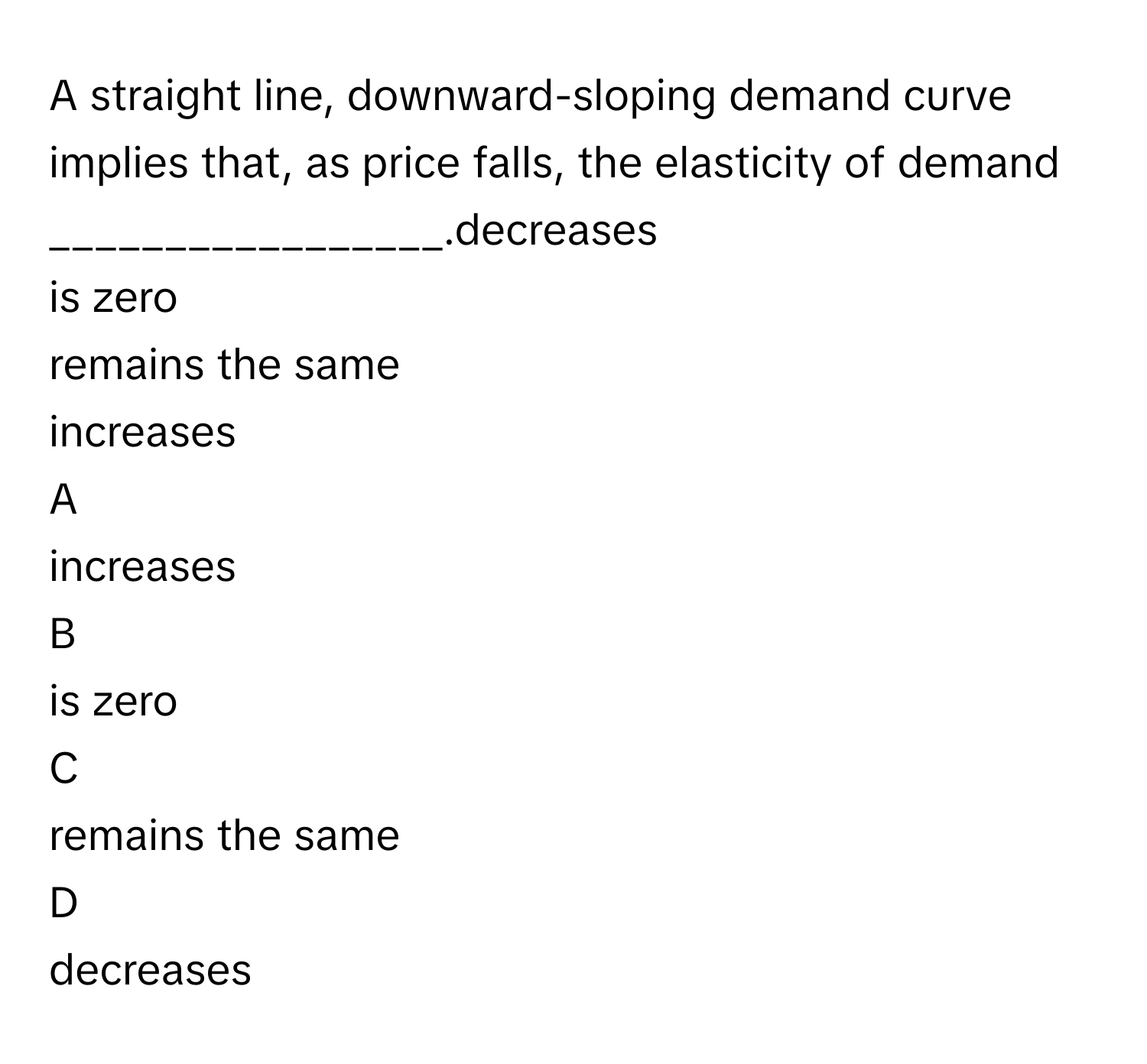 A straight line, downward-sloping demand curve implies that, as price falls, the elasticity of demand _________________.decreases
is zero
remains the same
increases

A  
increases 


B  
is zero 


C  
remains the same 


D  
decreases