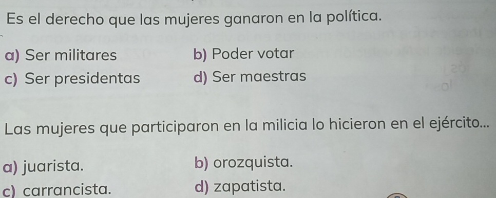 Es el derecho que las mujeres ganaron en la política.
a) Ser militares b) Poder votar
c) Ser presidentas d) Ser maestras
Las mujeres que participaron en la milicia lo hicieron en el ejército...
a) juarista. b) orozquista.
c) carrancista. d) zapatista.