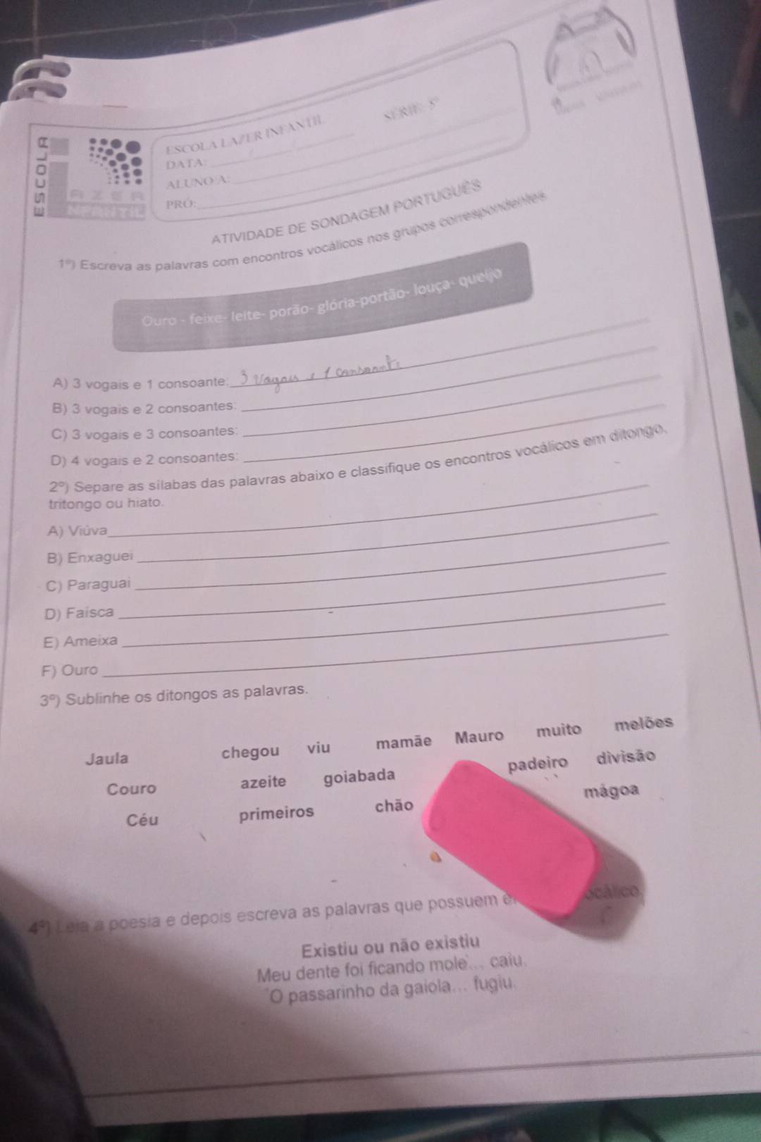 ESCOLA LAZER INFANTH SERIe S

_
DATA:
U ALUNO A:
Un A zE r PRÓ:
7 
_
ATIVIDADE DE SONDAGEM PORTUGUêS
1°) Escreva as palavras com encontros vocálicos nos grupos correspondentes
Ouro - feixe- leite- porão- glória-portão- louça- queijo
A) 3 vogais e 1 consoante
_
B) 3 vogais e 2 consoantes
_
C) 3 vogais e 3 consoantes:
_
D) 4 vogais e 2 consoantes:
_
_
2°) Separe as silabas das palavras abaixo e classífique os encontros vocálicos em ditongo
tritongo ou hiato.
A) Viùva
_
B) Enxaguei
_
C) Paraguai
_
D) Faisca
E) Ameixa
_
F) Ouro
_
3°) Sublinhe os ditongos as palavras.
Jaula chegou viu mamãe Mauro muito melões
padeiro divisão
Couro azeite goiabada
mágoa
Céu primeiros chāo
a
4°) Leja a po esi e de oi escreva a s p ala ras que posu ocálico
Existiu ou não existiu
Meu dente foi ficando mole.. caiu.
O passarinho da gaiola... fugiu.