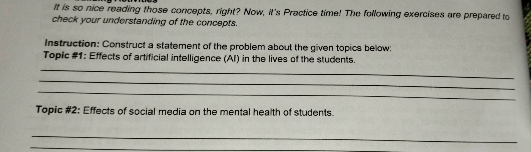 It is so nice reading those concepts, right? Now, it's Practice time! The following exercises are prepared to 
check your understanding of the concepts. 
Instruction: Construct a statement of the problem about the given topics below: 
Topic #1: Effects of artificial intelligence (AI) in the lives of the students. 
_ 
_ 
_ 
Topic #2: Effects of social media on the mental health of students. 
_ 
_