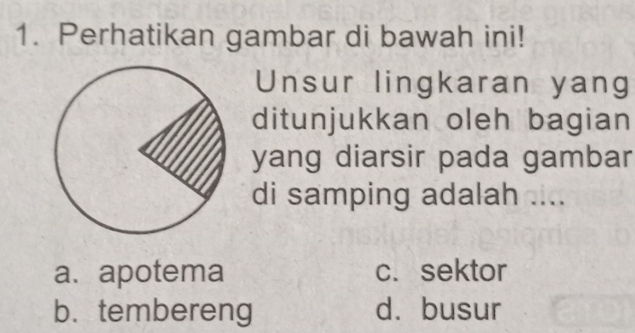 Perhatikan gambar di bawah ini!
Unsur lingkaran yang
ditunjukkan oleh bagian
yang diarsir pada gambar
di samping adalah ....
a. apotema c. sektor
b.tembereng d. busur