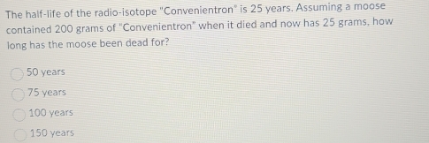 The half-life of the radio-isotope "Convenientron" is 25 years. Assuming a moose
contained 200 grams of "Convenientron" when it died and now has 25 grams, how
long has the moose been dead for?
50 years
75 years
100 years
150 years