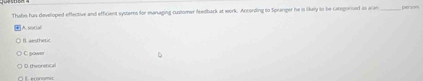 person
Thabo has developed effective and efficient systems for managing customer feedback at work. According to Spranger he is likely to be categorised as a/an
A. social
B. aesthetic
C. power
D. theoretical
E economic