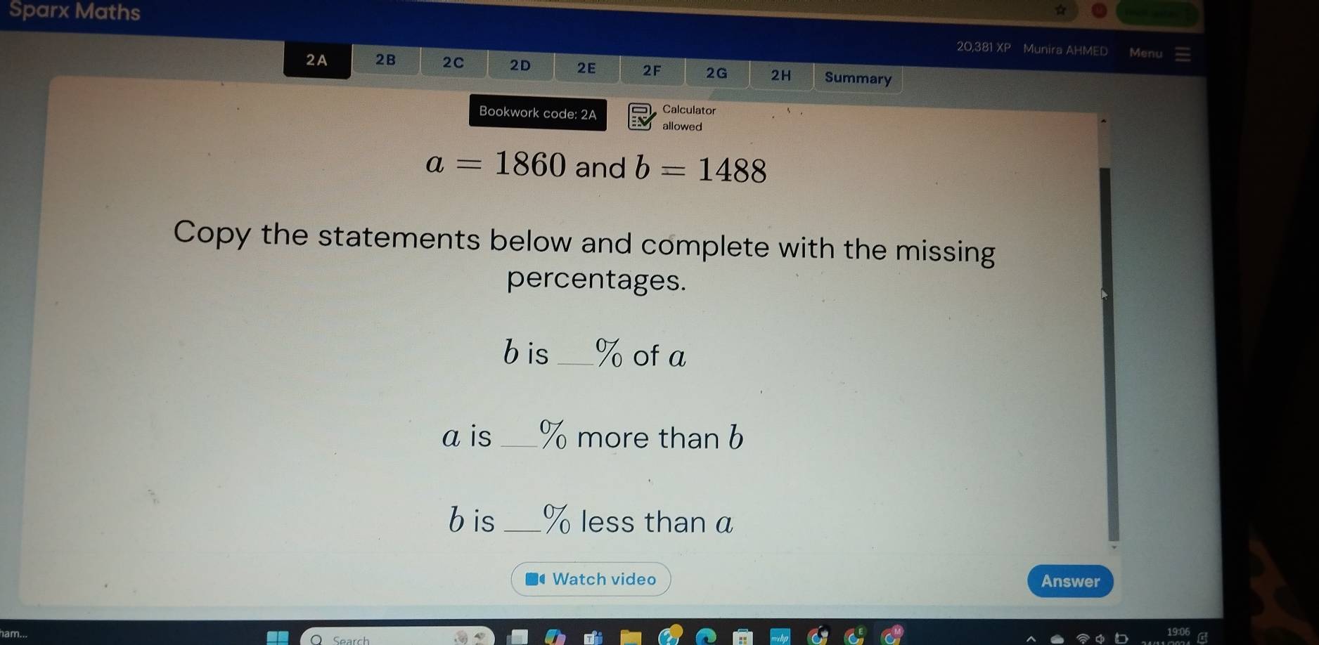 Sparx Maths 
20,381 XP Munira AHMED Menu 
2A 2B 2C 2D 2E 2F 2G 2H Summary 
Bookwork code: 2A Calculator 
allowed
a=1860 and b=1488
Copy the statements below and complete with the missing 
percentages.
b is_ % of a
a is _ % more than b
b is _ % less than a 
■● Watch video Answer 
ham...