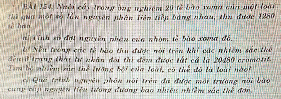 BÀl 154. Nuôi cấy trong ống nghiệm 20 tễ bào xoma của một loài 
thì qua một số lằn nguyên phân liên tiếp bằng nhau, thu được 1280
tễ bào. 
ai Tính số đợt nguyên phân của nhóm tế bào xoma đó. 
b! Nếu trong các tế bào thu được nói trên khi các nhiễm sắc thế 
đều ở trạng thái tự nhân đôi thì đếm được tắt cá là 20480 cromatit. 
Tim bộ nhiềm sắc thể lưỡng bội của loài, có thể đó là loài nào? 
cí Quá trình nguyên phân nói trên đã được mội trường nội bào 
cung cấp nguyên liệu tương đương bao nhiệu nhiễm sắc thế đơn.