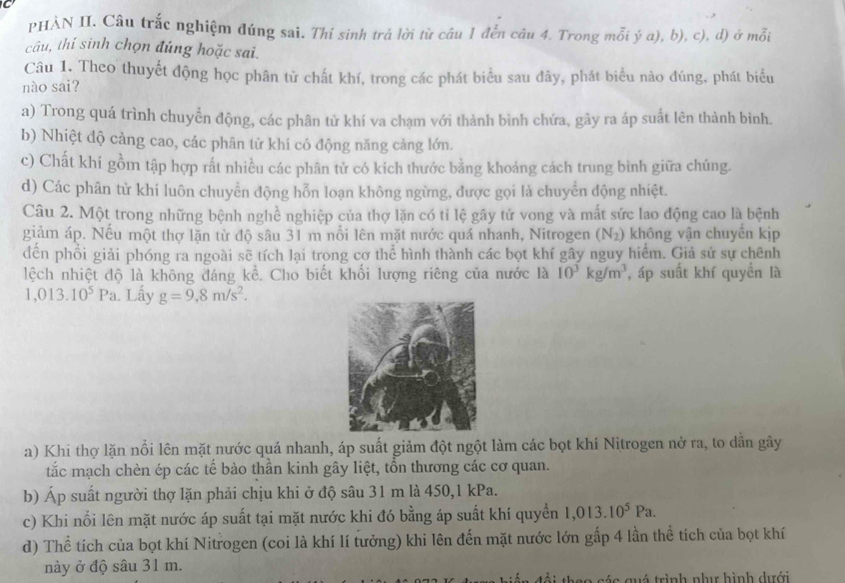 PHÀN II. Câu trắc nghiệm đúng sai. Thí sinh trả lời từ câu 1 đến câu 4. Trong mỗi ý a), b), c), d) ở mỗi
câu, thí sinh chọn đúng hoặc sai.
Câu 1. Theo thuyết động học phân tử chất khí, trong các phát biểu sau đây, phát biểu nào đúng, phát biểu
nào sai?
a) Trong quá trình chuyển động, các phân tử khí va chạm với thành bình chứa, gây ra ắp suất lên thành bình.
b) Nhiệt độ cảng cao, các phân tử khí có động năng cảng lớn.
c) Chất khí gồm tập hợp rất nhiều các phân tử có kích thước bằng khoảng cách trung bình giữa chúng.
d) Các phân từ khí luôn chuyển động hỗn loạn không ngừng, được gọi là chuyển động nhiệt.
Câu 2. Một trong những bệnh nghề nghiệp của thợ lặn có tỉ lệ gây tử vong và mất sức lao động cao là bệnh
giảm áp. Nếu một thợ lặn từ độ sâu 31 m nổi lên mặt nước quá nhanh, Nitrogen (N_2) không vận chuyển kịp
dến phổi giải phóng ra ngoài sẽ tích lại trong cơ thể hình thành các bọt khí gây nguy hiểm. Giả sử sự chênh
lệch nhiệt độ là không đáng kể. Cho biết khối lượng riêng của nước là 10^3kg/m^3 , áp suất khí quyền là
1,013.10^5Pa. Lấy g=9,8m/s^2.
a) Khi thợ lặn nổi lên mặt nước quá nhanh, áp suất giảm đột ngột làm các bọt khí Nitrogen nở ra, to dẫn gây
tắc mạch chèn ép các tế bào thần kinh gây liệt, tổn thương các cơ quan.
b) Áp suất người thợ lặn phải chịu khi ở độ sâu 31 m là 450,1 kPa.
c) Khi nổi lên mặt nước áp suất tại mặt nước khi đó bằng áp suất khí quyển 1,013.10^5Pa.
d) Thể tích của bọt khí Nitrogen (coi là khí lí tưởng) khi lên đến mặt nước lớn gấp 4 lần thể tích của bọt khí
này ở độ sâu 31 m.
các quá trình như hình dưới