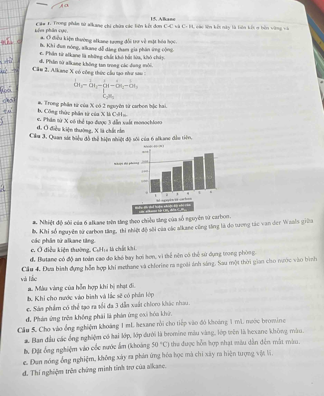 Alkane
Cầu 1. Trong phân tử alkane chi chứa các liên kết đơn C-C và C- H, các lên kết này là liên kết σ bền vững và
kếm phân cực.
a. Ở điều kiện thường alkane tương đối trơ về mặt hóa học.
b. Khi đun nóng, alkane dễ dàng tham gia phản ứng cộng.
c. Phân tử alkane là những chất khó bắt lửa, khó cháy.
d. Phân tử alkane không tan trong các dung môi.
Câu 2. Alkane X có công thức cầu tạo như sau :
beginarrayr 1 CH_3-CH_2-CH_2H-CH_2-CH_2-CH_3
a. Trong phân tử của X có 2 nguyên tử carbon bậc hai.
b. Công thức phân tử của X là C7H16.
c. Phân tử X có thể tạo được 3 dẫn xuất monochloro
d. Ở điều kiện thường, X là chất rắn
Câu 3. Quan sát biểu đồ thể hiện nhiệt độ sôi của 6 alkane đầu tiên,
a. Nhiệt độ sôi của 6 alkane trên tăng theo chiều tăng của số nguyên tử carbon.
b. Khi số nguyên tử carbon tăng, thì nhiệt độ sôi của các alkane cũng tăng là do tương tác van der Waals giữa
các phân tử alkane tăng.
c. Ở điều kiện thường, C₆H₁4 là chất khí.
d. Butane có độ an toàn cao do khó bay hơi hơn, vì thế nên có thể sử dụng trong phòng.
Câu 4. Đưa bình đựng hỗn hợp khí methane và chlorine ra ngoài ánh sáng. Sau một thời gian cho nước vào bình
và lắc
a. Màu vàng của hỗn hợp khí bị nhạt đi.
b. Khi cho nước vào bình và lắc sẽ có phân lớp
c. Sản phẩm có thể tạo ra tối đa 3 dẫn xuất chloro khác nhau.
d. Phản ứng trên không phải là phản ứng oxi hóa khử.
Câu 5. Cho vào ống nghiệm khoảng 1 mL hexane rồi cho tiếp vào đó khoảng 1 mL nước bromine
a. Ban đầu các ống nghiệm có hai lớp, lớp dưới là bromine màu vàng, lớp trên là hexane không màu.
b. Đặt ống nghiệm vào cốc nước ấm (khoảng 50°C) thu được hỗn hợp nhạt màu dần đến mất màu.
c. Đun nóng ống nghiệm, không xảy ra phản ứng hóa học mà chỉ xảy ra hiện tượng vật lí.
d. Thí nghiệm trên chứng minh tinh trơ của alkane.