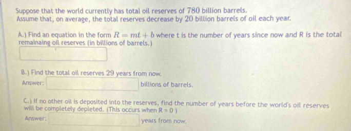 Suppose that the world currently has total oil reserves of 780 billion barrels. 
Assume that, on average, the total reserves decrease by 20 billion barrels of oil each year. 
A.) Find an equation in the form R=mt+b where t is the number of years since now and R is the total 
remainaing oil reserves (in billions of barrels,)
U_E=CE u_1
B.) Find the total oil reserves 29 years from now. 
Answer: □ billions of barrels. 
C.) If no other oil is deposited into the reserves, find the number of years before the world's oil reserves 
will be completely depleted. (This occurs when R=0)
Answer: □ years from now.