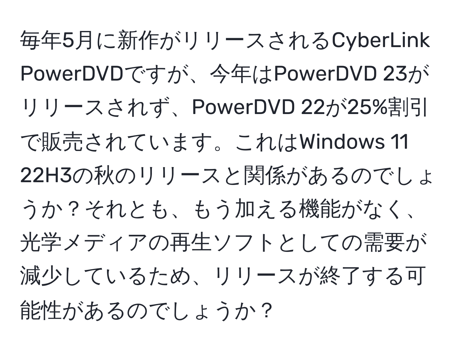 毎年5月に新作がリリースされるCyberLink PowerDVDですが、今年はPowerDVD 23がリリースされず、PowerDVD 22が25%割引で販売されています。これはWindows 11 22H3の秋のリリースと関係があるのでしょうか？それとも、もう加える機能がなく、光学メディアの再生ソフトとしての需要が減少しているため、リリースが終了する可能性があるのでしょうか？