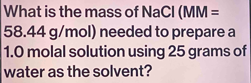 What is the mass of NaCl (MM =
58.44 g/mol) needed to prepare a
1.0 molal solution using 25 grams of 
water as the solvent?