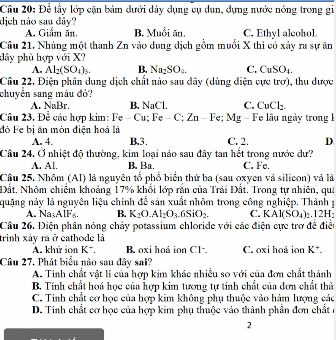 Để tầy lớp cặn bám dưới đáy dụng cụ đun, đựng nước nóng trong gi
dịch nào sau đây?
A. Giẩm ăn. B. Muối ăn. C. Ethyl alcohol.
Câu 21. Nhúng một thanh Zn vào dung dịch gồm muối X thì có xảy ra sự ăn
đây phù hợp với X?
A. Al_2(SO_4)_3. B. Na_2SO_4. C. CuSO_4.
Câu 22. Điện phân dung dịch chất nào sau đây (dùng điện cực trơ), thu được
chuyền sang màu đỏ?
A. NaBr. B. NaCl. C. CuCl_2.
Câu 23. Để các hợp kim: Fe - Cu; Fe - C;Zn- Fe; Mg - Fe lâu ngày trong 1
đó Fe bị ăn mòn điện hoá là
A. 4. B.3. C. 2. D.
Câu 24. Ở nhiệt độ thường, kim loại nào sau đây tan hết trong nước dư?
A. Al. B. Ba. C. Fe.
Câu 25. Nhôm (Al) là nguyên tổ phổ biến thứ ba (sau oxyen và silicon) và là
Đất. Nhôm chiếm khoảng 17% khối lớp rắn của Trái Đất. Trong tự nhiên, quạ
quặng này là nguyên liệu chính để sản xuất nhôm trong công nghiệp. Thành 1
A. Na_3A1F_6. B. K_2O.Al_2O_3.6SiO_2. C. KAl(SO_4)_2.12H_2
Câu 26. Điện phân nóng chảy potassium chloride với các điện cực trơ để điều
trình xảy ra ở cathode là
A. khử ion K^+. B. oxi hoá ion C1-. C. oxi hoá ion K^+.
Câu 27. Phát biểu nào sau đây sai?
A. Tính chất vật lí của hợp kim khác nhiều so với của đơn chất thành
B. Tính chất hoá học của hợp kim tương tự tính chất của đơn chất thài
C. Tính chất cơ học của hợp kim không phụ thuộc vào hàm lượng các
D. Tính chất cơ học của hợp kim phụ thuộc vào thành phần đơn chất ở
2