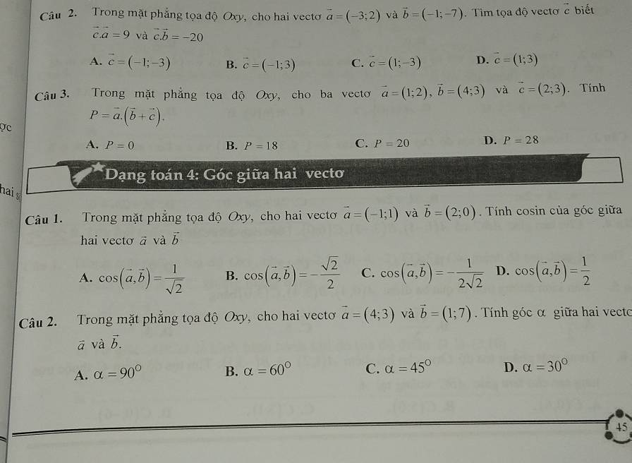 Trong mặt phẳng tọa độ Oxy, cho hai vectơ vector a=(-3;2) và vector b=(-1;-7). Tìm tọa độ vectơ vector c biết
vector c.vector a=9 và vector c.vector b=-20
A. vector c=(-1;-3) B. vector c=(-1;3) C. vector c=(1;-3) D. vector c=(1;3)
Câu 3. Trong mặt phẳng tọa độ Oxy, cho ba vecto vector a=(1;2),vector b=(4;3) và vector c=(2;3). Tính
ợc
P=vector a.(vector b+vector c).
C.
A. P=0 B. P=18 P=20 D. P=28
* Dạng toán 4: Góc giữa hai vecto
nai s
Câu 1. Trong mặt phẳng tọa độ Oxy, cho hai vecto vector a=(-1;1) và vector b=(2;0) Tnh cosin của góc giữa
hai vecto vector a vector avector b
A. cos (vector a,vector b)= 1/sqrt(2)  B. cos (vector a,vector b)=- sqrt(2)/2  C. cos (vector a,vector b)=- 1/2sqrt(2)  D. cos (vector a,vector b)= 1/2 
Câu 2. Trong mặt phẳng tọa độ Oxy, cho hai vectơ vector a=(4;3) và vector b=(1;7).  Tính góc α giữa hai vecto
a và vector b.
A. alpha =90° B. alpha =60° C. alpha =45° D. alpha =30°
45