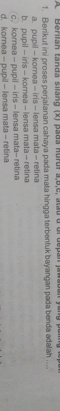 Beriian tanda silang (x) pada huruf a, b,c, atau d dl depan jawaban yang paling to
1. Berikut ini proses perjalanan cahaya pada mata hingga terbentuk bayangan pada benda adalah ....
a. pupil - kornea - iris - lensa mata - retina
b. pupil - iris - kornea - lensa mata - retina
c.kornea - pupil - iris - lensa mata- retina
d. kornea - pupil - lensa mata - retina