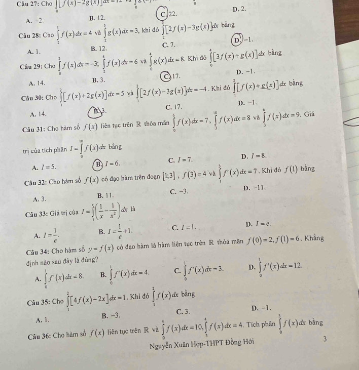 Cho ∈tlimits _0[f(x)-2g(x)]dx=12
0
A. -2. B. 12. C. 22. D. 2.
Câu 28: Cho ∈tlimits _2^(5f(x)dx=4 và ∈tlimits _2^5g(x)dx=3 , khi đó ∈tlimits _2^7[2f(x)-3g(x)]dx bằng
A. 1. B. 12. C. 7. D. -1.
Câu 29: Cho ∈tlimits _0^2f(x)dx=-3;∈tlimits _2^4f(x)dx=6 và ∈tlimits _0^4g(x)dx=8. Khi đó ∈tlimits _0^4[3f(x)+g(x)]dx bàng
A. 14. B. 3. C, 17. D. -1.
Câu 30: Cho ∈tlimits _0^2[f(x)+2g(x)]dx=5 yà ∈tlimits _0^2[2f(x)-3g(x)]dx=-4. Khi đó ∈tlimits _1^2[f(x)+g(x)] dx bằng
A. 14.
B. 3. C. 17. D. −1.
Câu 31: Cho hàm số f(x) liên tục trên R thỏa mãn ∈tlimits _0^6f(x)dx=7,∈tlimits _3^(10)f(x)dx=8 và ∈tlimits _3^6f(x)dx=9,. Giá
trị của tích phân I=∈tlimits _0^(10)f(x)dx bằng
A. I=5. B. I=6. C. I=7. D. I=8.
Câu 32: Cho hàm số f(x) có đạo hàm trên đoạn [1;3],f(3)=4 và ∈tlimits _0^3f'(x)dx=7. Khi đó f(1) bằng
A. 3. B. 11. C. -3.
D. −11.
Câu 33: Giá trị của I=∈tlimits _1^e(frac 1)x- 1/x^2 ). zx là
A. I= 1/e . B. I= 1/e +1. C. I=1. D. I=e.
Câu 34: Cho hàm số y=f(x) có đạo hàm là hàm liên tục trên R thỏa mãn f(0)=2,f(1)=6. Khẳng
định nào sau đây là đúng?
A. ∈tlimits _0^1f'(x)dx=8. B. ∈tlimits _0^1f'(x)dx=4. C. ∈tlimits _0^1f'(x)dx=3. D. ∈tlimits _0^1f'(x)dx=12.
Câu 35: Cho ∈tlimits _1^2[4f(x)-2x]dx=1. Khi đó ∈tlimits _1^2f(x)dx bằng
C. 3. D. −1.
A. 1. B. --3.
Câu 36: Cho hàm số f(x) liên tục trên R và ∈tlimits _0^4f(x)dx=10,∈tlimits _3^4f(x)dx=4. Tích phân ∈tlimits _0^3f(x)dx bằng
Nguyễn Xuân Hợp-THPT Đồng Hới 3