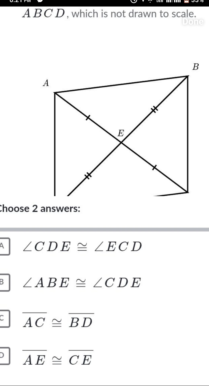 A BC D , which is not drawn to scale.
Done
Choose 2 answers:
A ∠ CDE≌ ∠ ECD
B ∠ ABE≌ ∠ CDE
C overline AC≌ overline BD
D overline AE≌ overline CE