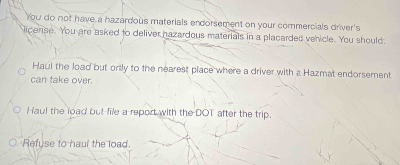 You do not have a hazardous materials endorsement on your commercials driver's
license. You are asked to deliver hazardous materials in a placarded vehicle. You should:
Haul the load but only to the nearest place where a driver with a Hazmat endorsement
can take over.
Haul the load but file a report with the DOT after the trip.
Refuse to haul the load.