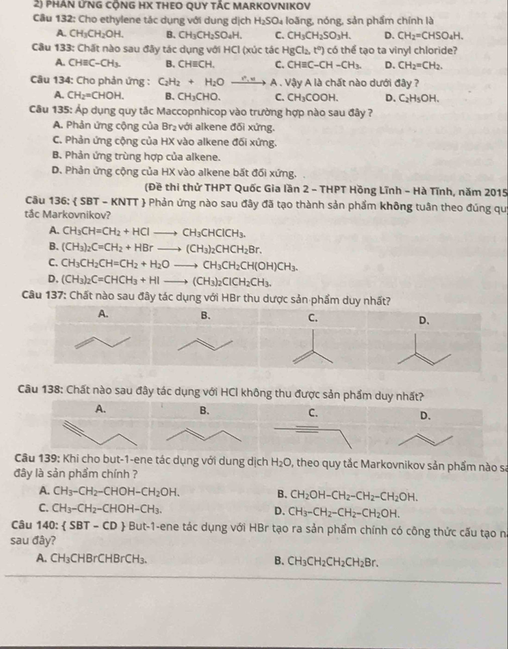 phán ỨNG cộNG HX tHEO QUY tÁC MARKOVNIKOV
Câu 132: Cho ethylene tác dụng với dung dịch H_2SO_4 loãng, nóng, sản phẩm chính là
A. CH_3CH_2OH. B. CH_3CH_2SO_4H. C. CH_3CH_2SO_3H. D. CH_2=CHSO_4H.
Câu 133: Chất nào sau đãy tác dụng với HCl (xúc tác HgCl_2,t^0) có thể tạo ta vinyl chloride?
A. CHequiv C-CH_3. B. CHequiv CH. C. CHequiv C-CH-CH_3. D、 CH_2=CH_2.
Câu 134: Cho phản ứng : C_2H_2+H_2Oxrightarrow r_1v A . Vậy A là chất nào dưới đây ?
A. CH_2=CHOH. B、 CH_3CHO. C. CH_3COOH. D. C_2H_5OH.
Câu 135: Áp dụng quy tắc Maccopnhicop vào trường hợp nào sau đây ?
A. Phản ứng cộng của Br_2 với alkene đối xứng.
C. Phản ứng cộng của HX vào alkene đối xứng.
B. Phản ứng trùng hợp của alkene.
D. Phản ứng cộng của HX vào alkene bất đối xứng.
(Đề thi thử THPT Quốc Gia lần 2 - THPT Hồng Lĩnh - Hà Tĩnh, năm 2015
Câu 136:  SBT - KNTT  Phản ứng nào sau đây đã tạo thành sản phẩm không tuân theo đúng qui
tắc Markovnikov?
A. CH_3CH=CH_2+HClto CH_3CHClCH_3.
B. (CH_3)_2C=CH_2+HBrto (CH_3)_2CHCH_2Br.
C. CH_3CH_2CH=CH_2+H_2Oto CH_3CH_2CH(OH)CH_3.
D. (CH_3)_2C=CHCH_3+HIto (CH_3)_2CICH_2CH_3.
Câu 137: Chất nào sau đây tác dụng với HBr thu dược sản phẩm duy nhất?
A.
B.
C.
D、
Câu 138: Chất nào sau đây tác dụng với HCI không thu được sản phẩm duy nhất?
A.
C.
D.
Câu 139: Khi cho but-1-ene tác dụng với dung dịch H_2O 0, theo quy tắc Markovnikov sản phầm nào sa
đây là sản phẩm chính ?
A. CH_3-CH_2-CHOH-CH_2OH. B. CH_2OH-CH_2-CH_2-CH_2OH.
C. CH_3-CH_2-CHOH-CH_3. D. CH_3-CH_2-CH_2-CH_2OH.
Câu 140: SBT-CD  But-1-ene tác dụng với HBr tạo ra sản phẩm chính có công thức cấu tạo na
sau đây?
A. CH_3CHBrCHBrCH_3. B. CH_3CH_2CH_2CH_2Br.