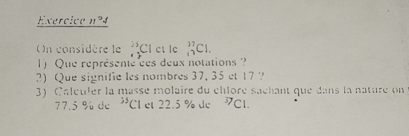 Exercice n°4 
On considère le^((25)^(35)Clcllc _(17)^(37)Cl. 
1) Que représente ces deux notations ? 
2) Que signifie les nombres 37, 35 et 17 ? 
3) Calculer la masse molaire du chloré sachant que dans la nature on
77.5 % de ^55)Cl et 22.5 % de 7CI.