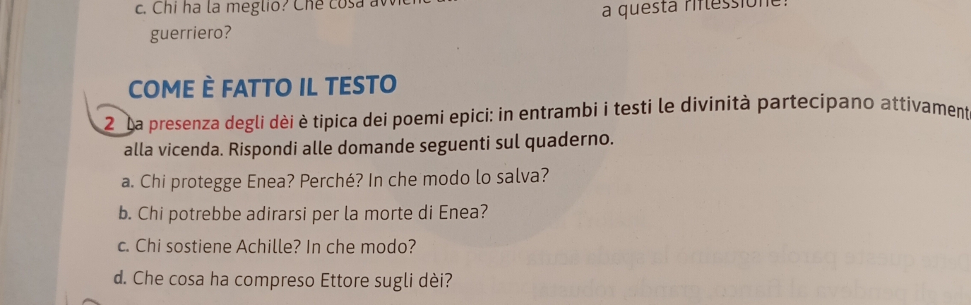 Chi ha la meglio? Che cosa a 
a questa riflessione: 
guerriero? 
COME È FATTO IL TESTO 
2 La presenza degli dèi è tipica dei poemi epici: in entrambi i testi le divinità partecipano attivament 
alla vicenda. Rispondi alle domande seguenti sul quaderno. 
a. Chi protegge Enea? Perché? In che modo lo salva? 
b. Chi potrebbe adirarsi per la morte di Enea? 
c. Chi sostiene Achille? In che modo? 
d. Che cosa ha compreso Ettore sugli dèi?