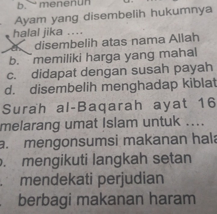 menenun
Ayam yang disembelih hukumnya
halal jika ....
disembelih atas nama Allah
b. memiliki harga yang mahal
c. didapat dengan susah payah
d. disembelih menghadap kiblat
Surah al-Baqarah ayat 16
melarang umat Islam untuk ....
a. mėngonsumsi makanan hala
. mengikuti langkah setan
mendekati perjudian
berbagi makanan haram