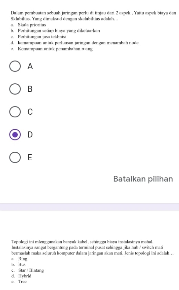 Dalam pembuatan sebuah jaringan perlu di tinjau dari 2 aspek , Yaitu aspek biaya dan
Sklabiltas. Yang dimaksud dengan skalabilitas adalah…
a. Skala prioritas
b. Perhitungan setiap biaya yang dikeluarkan
c. Perhitungan jasa tekhnisi
d. kemampuan untuk perluasan jaringan dengan menambah node
e. Kemampuan untuk penambahan ruang
A
B
C
D
E
Batalkan pilihan
Topologi ini mlenggunakan banyak kabel, sehingga biaya instalasinya mahal.
Instalasinya sangat bergantung pada terminal pusat sehingga jika hub / switch mati
bermaslah maka seluruh komputer dalam jaringan akan mati. Jenis topologi ini adalah…
a. Ring
b. Bus
c. Star / Bintang
d. Hybrid
e. Tree