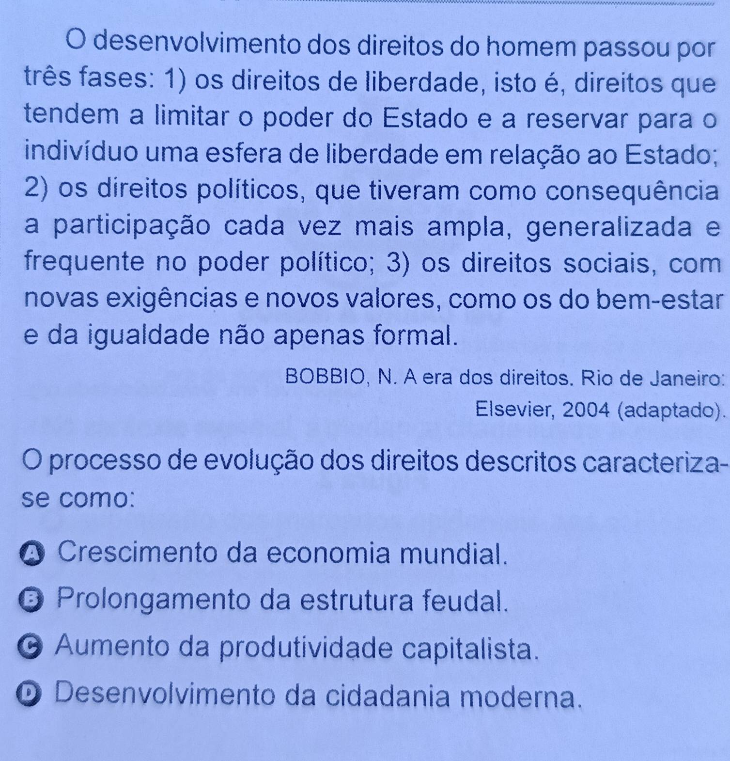 desenvolvimento dos direitos do homem passou por
frês fases: 1) os direitos de liberdade, isto é, direitos que
tendem a limitar o poder do Estado e a reservar para o
indivíduo uma esfera de liberdade em relação ao Estado;
2) os direitos políticos, que tiveram como consequência
a participação cada vez mais ampla, generalizada e
frequente no poder político; 3) os direitos sociais, com
novas exigências e novos valores, como os do bem-estar
e da igualdade não apenas formal.
BOBBIO, N. A era dos direitos. Rio de Janeiro:
Elsevier, 2004 (adaptado).
O processo de evolução dos direitos descritos caracteriza-
se como:
O Crescimento da economia mundial.
O Prolongamento da estrutura feudal.
O Aumento da produtividade capitalista.
D Desenvolvimento da cidadania moderna.