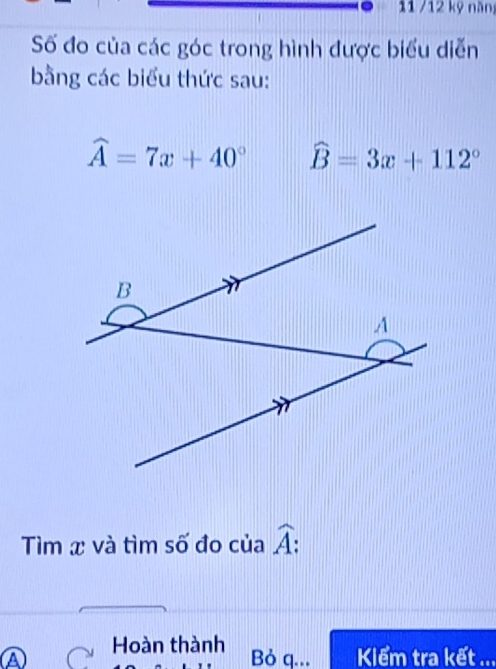 11 /12 kỹ nàn 
Số đo của các góc trong hình được biểu diễn 
bằng các biểu thức sau:
widehat A=7x+40° widehat B=3x+112°
Tìm x và tìm số đo của widehat A : 
A Hoàn thành 
Bỏ q... Klểm tra kết ...